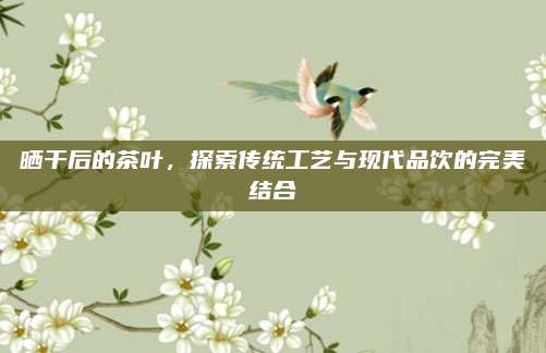 晒干后的茶叶，探索传统工艺与现代品饮的完美结合