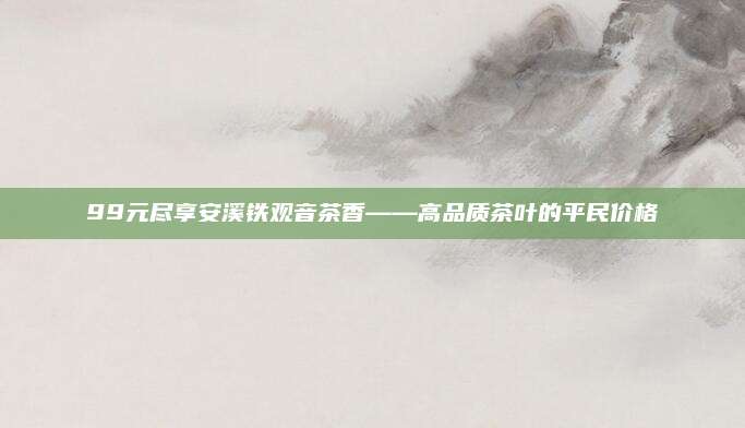 99元尽享安溪铁观音茶香——高品质茶叶的平民价格