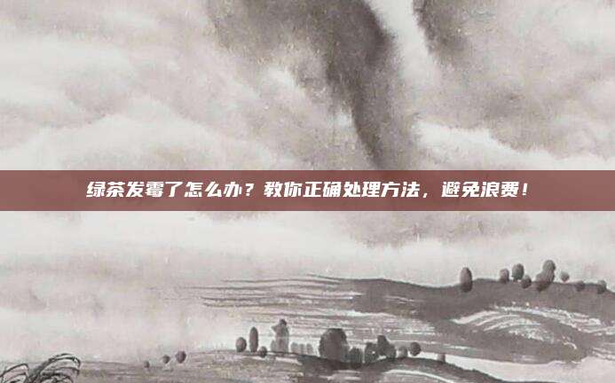 绿茶发霉了怎么办？教你正确处理方法，避免浪费！