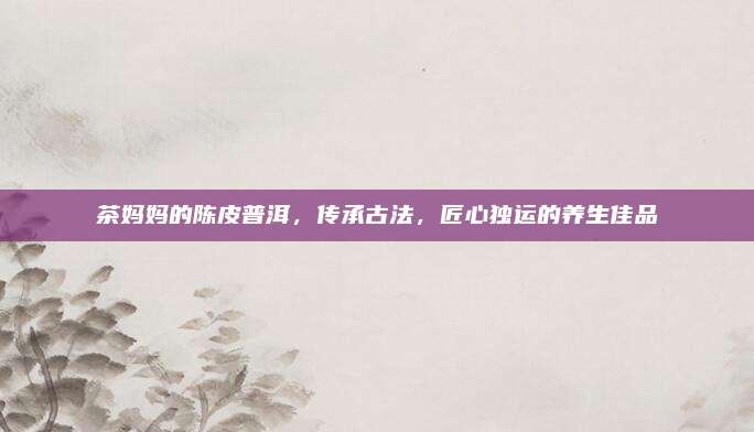 茶妈妈的陈皮普洱，传承古法，匠心独运的养生佳品