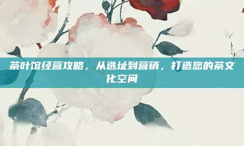 茶叶馆经营攻略，从选址到营销，打造您的茶文化空间