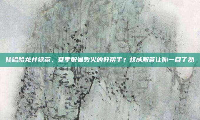 娃哈哈龙井绿茶，夏季解暑败火的好帮手？权威解答让你一目了然