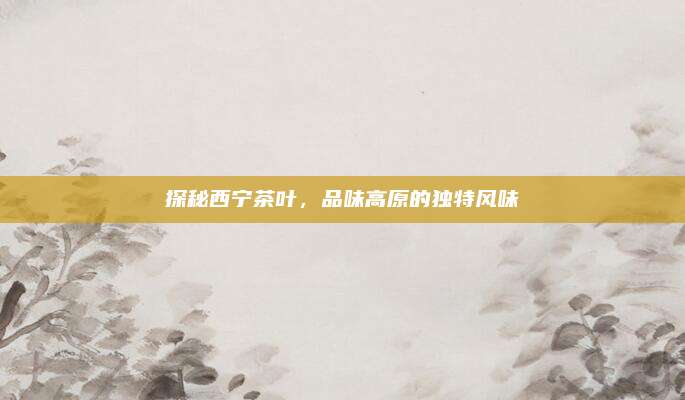 探秘西宁茶叶,品味高原的独特风味