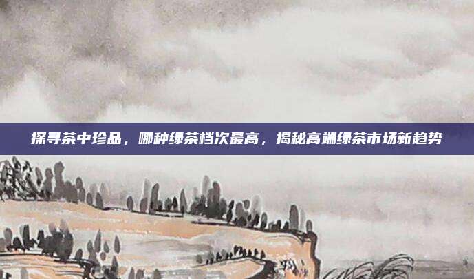 探寻茶中珍品，哪种绿茶档次最高，揭秘高端绿茶市场新趋势