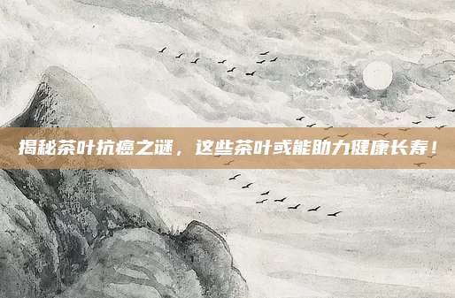 揭秘茶叶抗癌之谜，这些茶叶或能助力健康长寿！