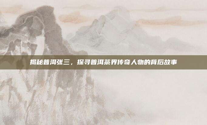 揭秘普洱张三，探寻普洱茶界传奇人物的背后故事