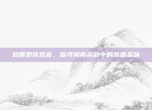 韵香型铁观音，探寻闽南茶韵中的高端品味