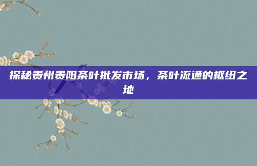 探秘贵州贵阳茶叶批发市场，茶叶流通的枢纽之地