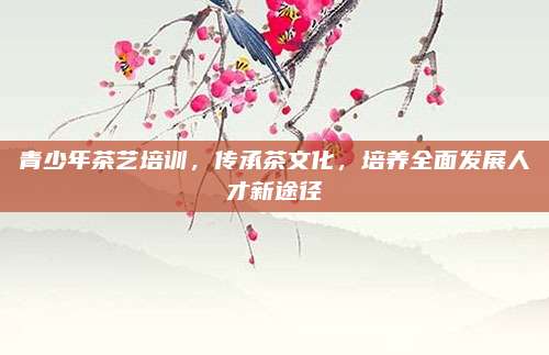 青少年茶艺培训，传承茶文化，培养全面发展人才新途径