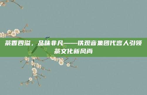 茶香四溢，品味非凡——铁观音集团代言人引领茶文化新风尚