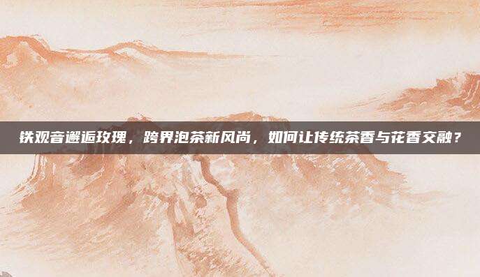 铁观音邂逅玫瑰，跨界泡茶新风尚，如何让传统茶香与花香交融？