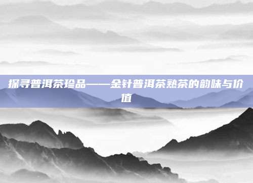探寻普洱茶珍品——金针普洱茶熟茶的韵味与价值