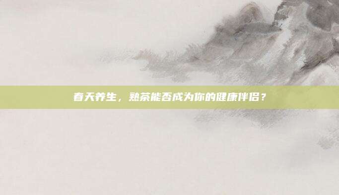 春天养生，熟茶能否成为你的健康伴侣？