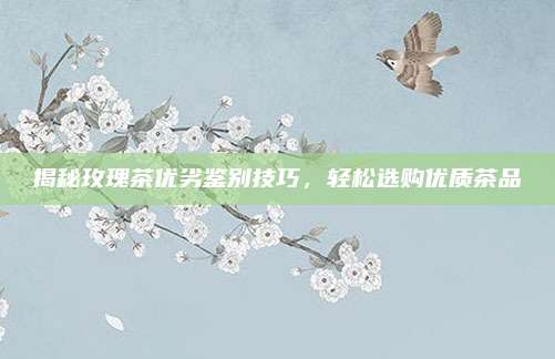 揭秘玫瑰茶优劣鉴别技巧，轻松选购优质茶品