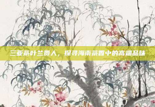 三亚茶叶兰贵人，探寻海南茶香中的高端品味