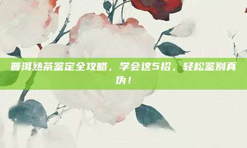 普洱熟茶鉴定全攻略，学会这5招，轻松鉴别真伪！