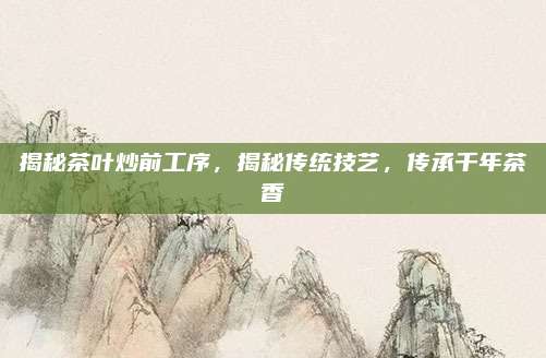 揭秘茶叶炒前工序，揭秘传统技艺，传承千年茶香