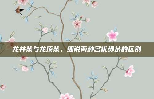 龙井茶与龙顶茶，细说两种名优绿茶的区别
