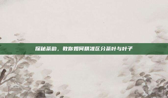 探秘茶韵，教你如何精准区分茶叶与叶子