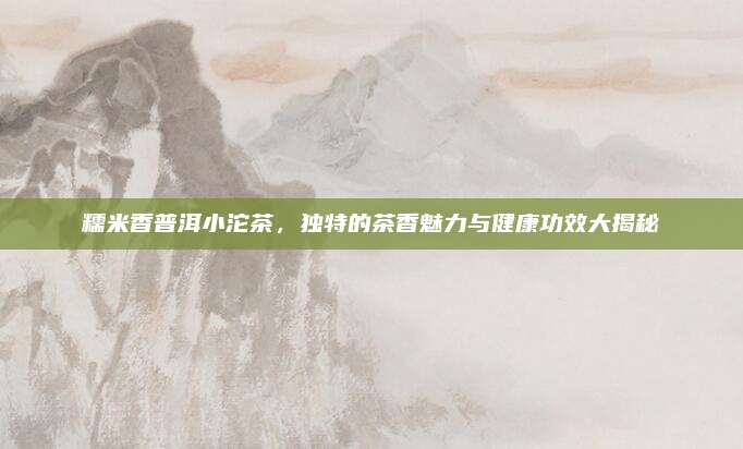 糯米香普洱小沱茶，独特的茶香魅力与健康功效大揭秘
