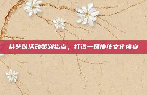 茶艺队活动策划指南，打造一场传统文化盛宴