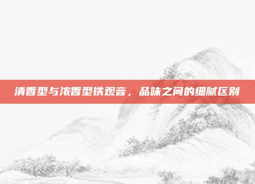 清香型与浓香型铁观音，品味之间的细腻区别