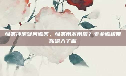 绿茶冲泡疑问解答，绿茶用不用闷？专业解析带你深入了解