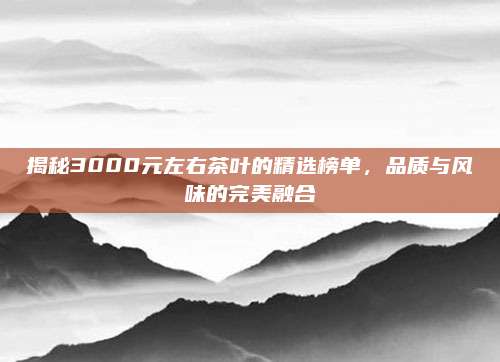 揭秘3000元左右茶叶的精选榜单，品质与风味的完美融合