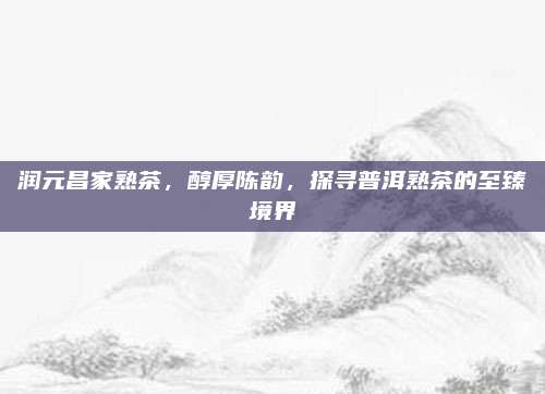 润元昌家熟茶，醇厚陈韵，探寻普洱熟茶的至臻境界