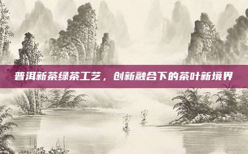 普洱新茶绿茶工艺，创新融合下的茶叶新境界