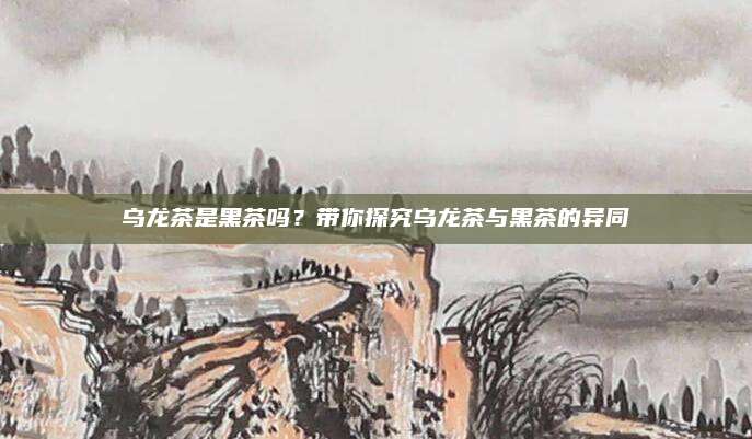 乌龙茶是黑茶吗？带你探究乌龙茶与黑茶的异同