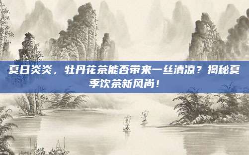 夏日炎炎，牡丹花茶能否带来一丝清凉？揭秘夏季饮茶新风尚！