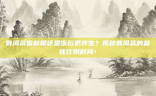 普洱茶饭前喝还是饭后更养生？揭秘普洱茶的最佳饮用时间！