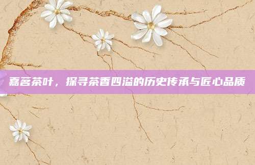 嘉茗茶叶，探寻茶香四溢的历史传承与匠心品质