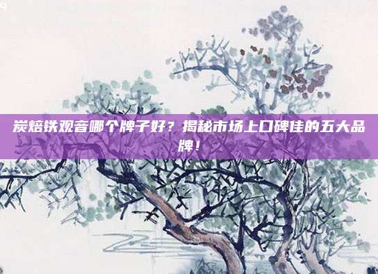 炭焙铁观音哪个牌子好？揭秘市场上口碑佳的五大品牌！