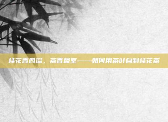 桂花香四溢，茶香盈室——如何用茶叶自制桂花茶