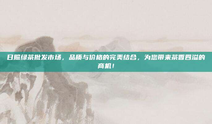 日照绿茶批发市场，品质与价格的完美结合，为您带来茶香四溢的商机！