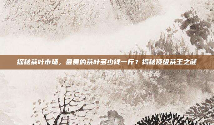 探秘茶叶市场，最贵的茶叶多少钱一斤？揭秘顶级茶王之谜
