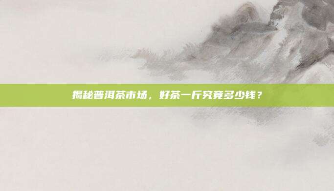 揭秘普洱茶市场，好茶一斤究竟多少钱？