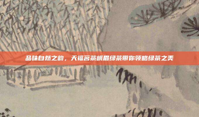 品味自然之韵，天福茗茶峨眉绿茶带你领略绿茶之美