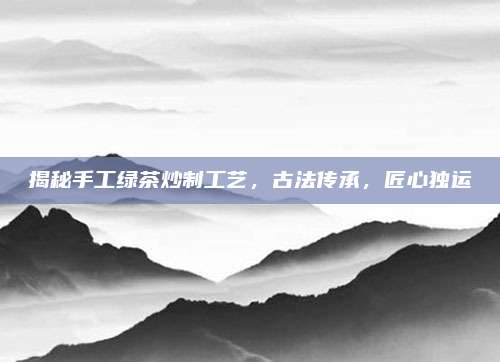 揭秘手工绿茶炒制工艺，古法传承，匠心独运