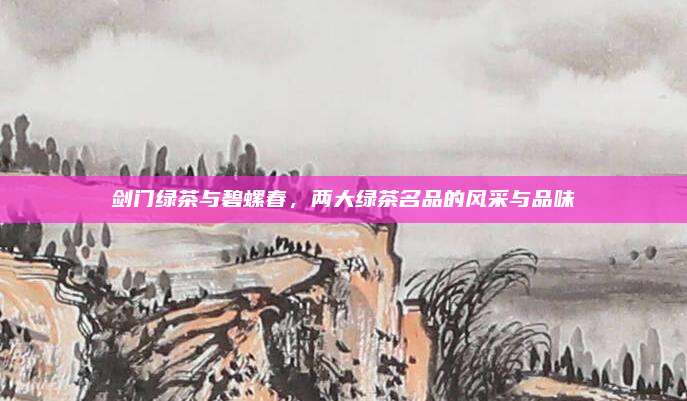 剑门绿茶与碧螺春，两大绿茶名品的风采与品味