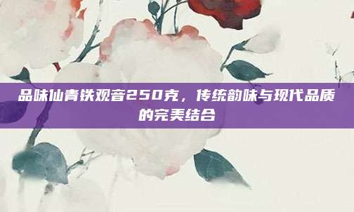 品味仙青铁观音250克，传统韵味与现代品质的完美结合