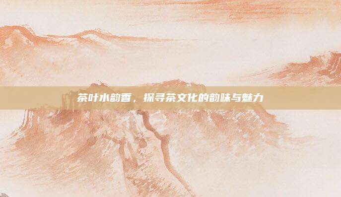 茶叶水韵香，探寻茶文化的韵味与魅力
