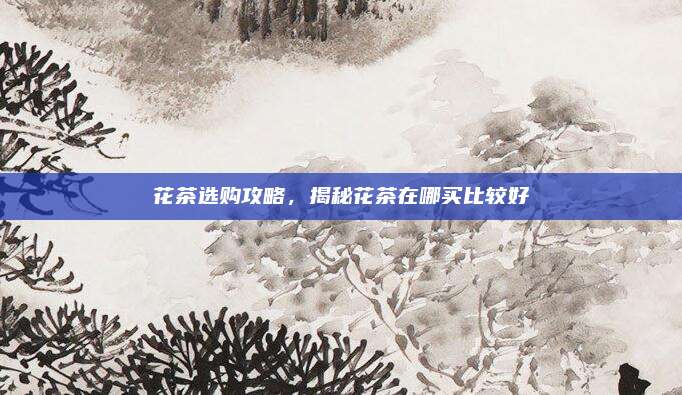 花茶选购攻略，揭秘花茶在哪买比较好