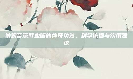 铁观音茶降血脂的神奇功效，科学依据与饮用建议