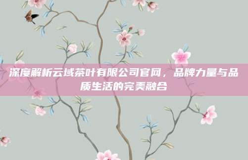 深度解析云域茶叶有限公司官网，品牌力量与品质生活的完美融合