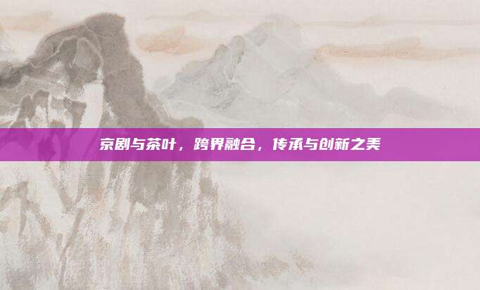 京剧与茶叶，跨界融合，传承与创新之美