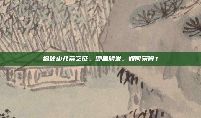 揭秘少儿茶艺证，哪里颁发，如何获得？