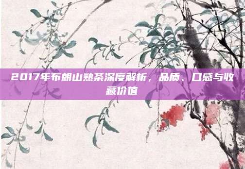 2017年布朗山熟茶深度解析，品质、口感与收藏价值